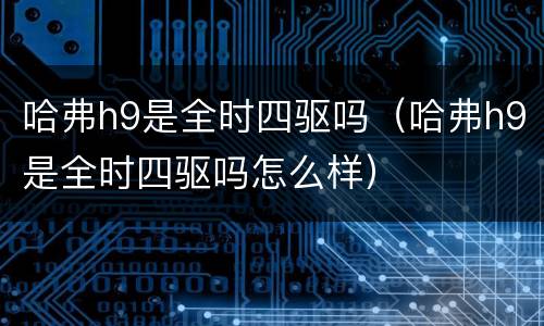 哈弗h9是全时四驱吗（哈弗h9是全时四驱吗怎么样）