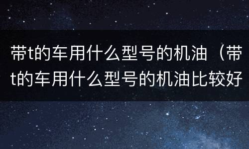 带t的车用什么型号的机油（带t的车用什么型号的机油比较好）