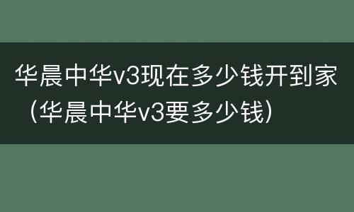华晨中华v3现在多少钱开到家（华晨中华v3要多少钱）