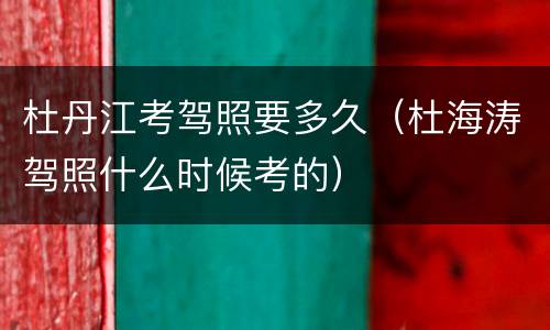 杜丹江考驾照要多久（杜海涛驾照什么时候考的）