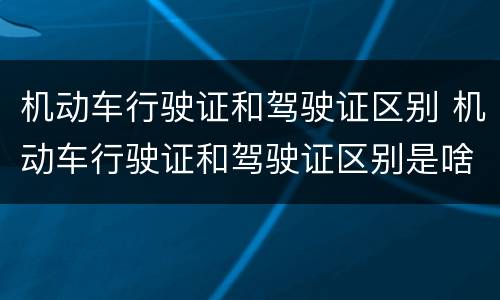 机动车行驶证和驾驶证区别 机动车行驶证和驾驶证区别是啥