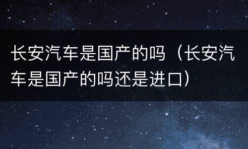 长安汽车是国产的吗（长安汽车是国产的吗还是进口）