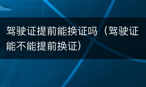 驾驶证提前能换证吗（驾驶证能不能提前换证）
