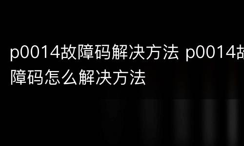 p0014故障码解决方法 p0014故障码怎么解决方法
