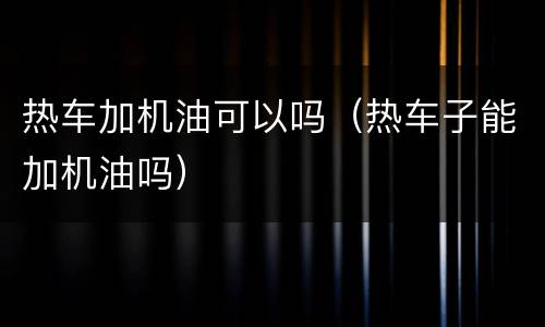 热车加机油可以吗（热车子能加机油吗）