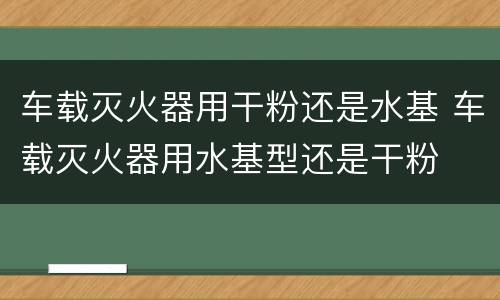 车载灭火器用干粉还是水基 车载灭火器用水基型还是干粉