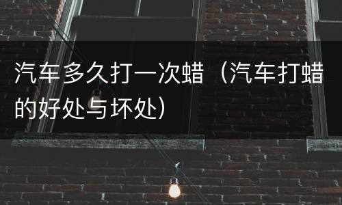 汽车多久打一次蜡（汽车打蜡的好处与坏处）