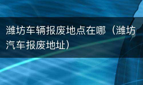 潍坊车辆报废地点在哪（潍坊汽车报废地址）