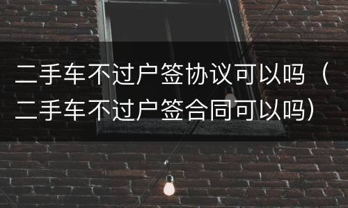 二手车不过户签协议可以吗（二手车不过户签合同可以吗）