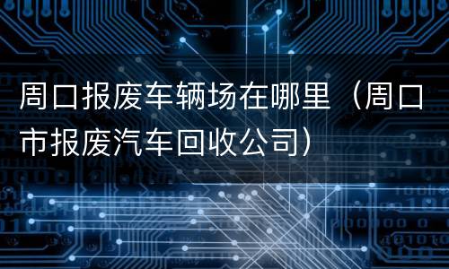 周口报废车辆场在哪里（周口市报废汽车回收公司）