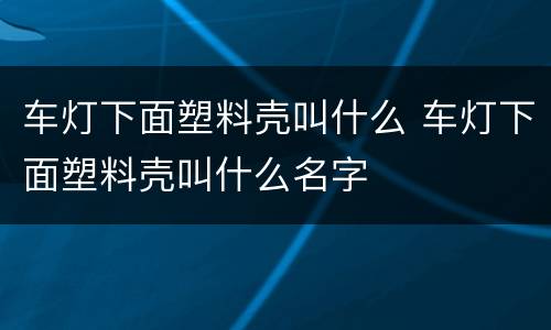 车灯下面塑料壳叫什么 车灯下面塑料壳叫什么名字