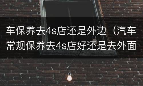 车保养去4s店还是外边（汽车常规保养去4s店好还是去外面的维修店好）