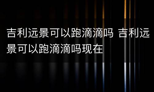 吉利远景可以跑滴滴吗 吉利远景可以跑滴滴吗现在