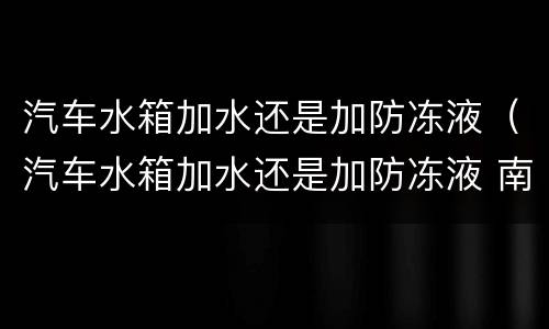 汽车水箱加水还是加防冻液（汽车水箱加水还是加防冻液 南方）