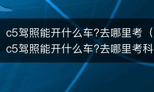 c5驾照能开什么车?去哪里考（c5驾照能开什么车?去哪里考科目一）