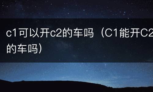c1可以开c2的车吗（C1能开C2的车吗）