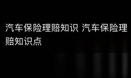 汽车保险理赔知识 汽车保险理赔知识点