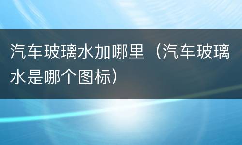 汽车玻璃水加哪里（汽车玻璃水是哪个图标）