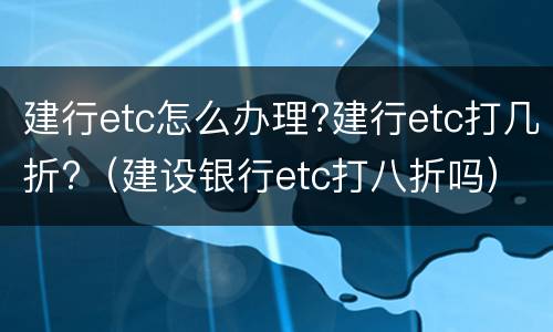 建行etc怎么办理?建行etc打几折?（建设银行etc打八折吗）