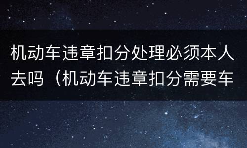 机动车违章扣分处理必须本人去吗（机动车违章扣分需要车主本人去吗）
