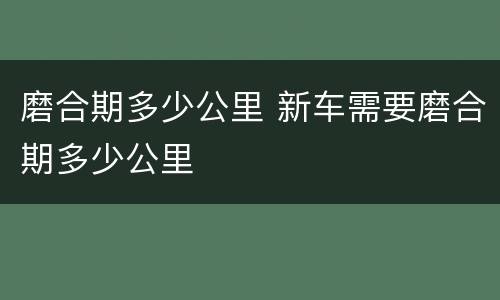 磨合期多少公里 新车需要磨合期多少公里