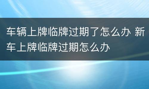 车辆上牌临牌过期了怎么办 新车上牌临牌过期怎么办