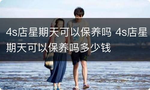 4s店星期天可以保养吗 4s店星期天可以保养吗多少钱