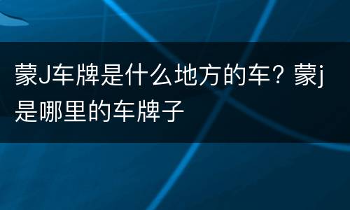 蒙J车牌是什么地方的车? 蒙j是哪里的车牌子