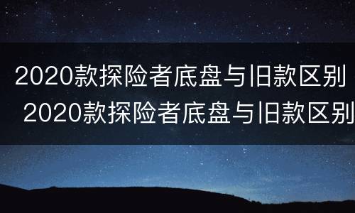 2020款探险者底盘与旧款区别 2020款探险者底盘与旧款区别在哪