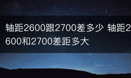 轴距2600跟2700差多少 轴距2600和2700差距多大
