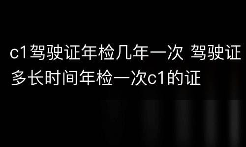 c1驾驶证年检几年一次 驾驶证多长时间年检一次c1的证