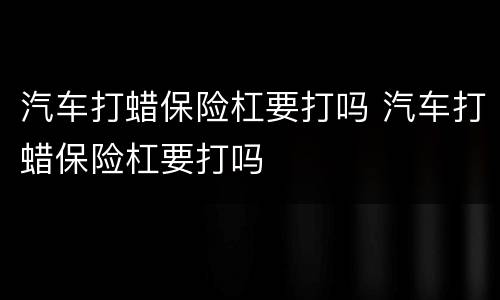 汽车打蜡保险杠要打吗 汽车打蜡保险杠要打吗