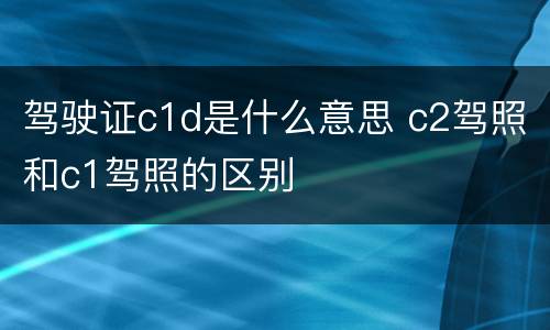 驾驶证c1d是什么意思 c2驾照和c1驾照的区别