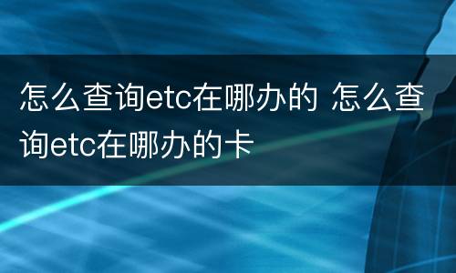 怎么查询etc在哪办的 怎么查询etc在哪办的卡