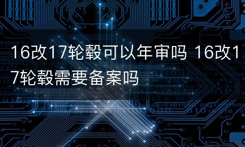 16改17轮毂可以年审吗 16改17轮毂需要备案吗