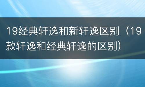 19经典轩逸和新轩逸区别（19款轩逸和经典轩逸的区别）