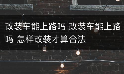 改装车能上路吗 改装车能上路吗 怎样改装才算合法