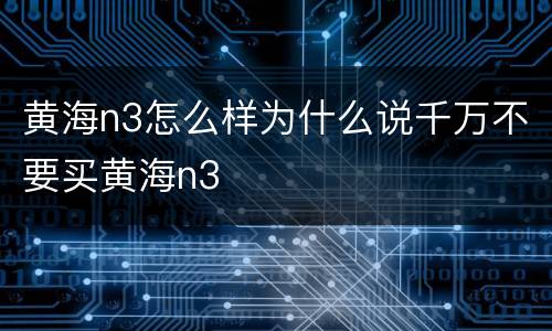 黄海n3怎么样为什么说千万不要买黄海n3