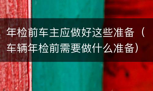 年检前车主应做好这些准备（车辆年检前需要做什么准备）