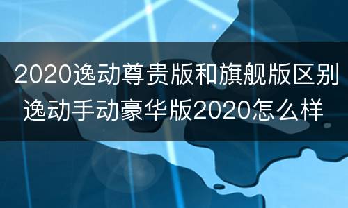 2020逸动尊贵版和旗舰版区别 逸动手动豪华版2020怎么样