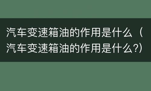 汽车变速箱油的作用是什么（汽车变速箱油的作用是什么?）