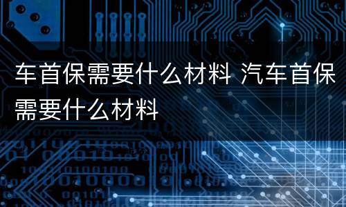 车首保需要什么材料 汽车首保需要什么材料