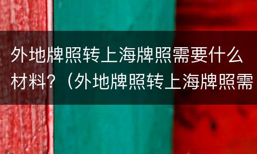 外地牌照转上海牌照需要什么材料?（外地牌照转上海牌照需要什么材料呢）
