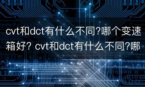cvt和dct有什么不同?哪个变速箱好? cvt和dct有什么不同?哪个变速箱好