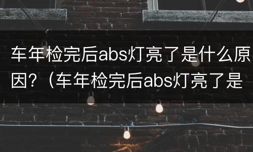 车年检完后abs灯亮了是什么原因?（车年检完后abs灯亮了是什么原因）