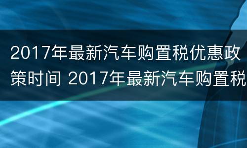2017年最新汽车购置税优惠政策时间 2017年最新汽车购置税优惠政策时间及价格