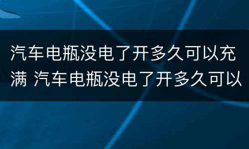 汽车电瓶没电了开多久可以充满 汽车电瓶没电了开多久可以充满电瓶