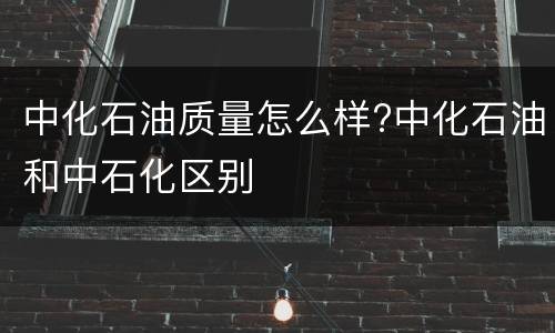 中化石油质量怎么样?中化石油和中石化区别