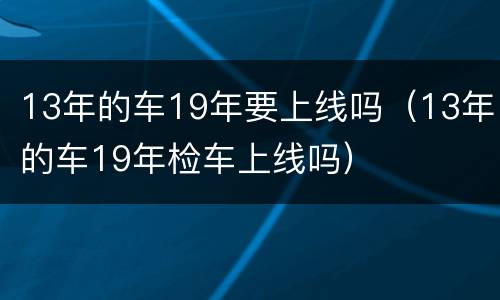 13年的车19年要上线吗（13年的车19年检车上线吗）