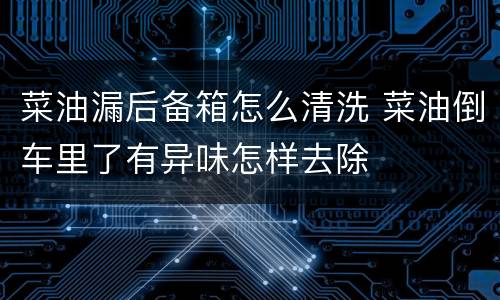 菜油漏后备箱怎么清洗 菜油倒车里了有异味怎样去除